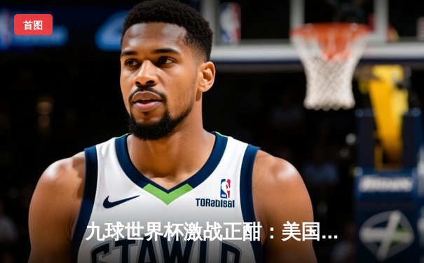 九球世界杯激战正酣：美国队逆转夺冠，新星凯莉·费雪独揽MVP
